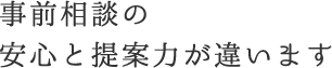 事前相談の安心と提案力が違います