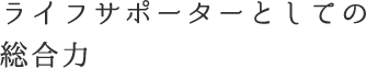 ライフサポーターとしての総合力