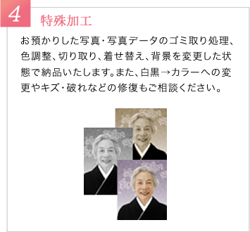 4　特殊加工　お預かりした写真・写真データのゴミ取り処理、色調整、切り取り、着せ替え、背景を変更した状態で納品いたします。また、白黒→カラーへの変更やキズ・破れなどの修復もご相談ください。