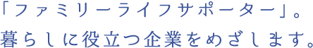 「ファミリーライフサポーター」。 暮らしに役立つ企業をめざします。