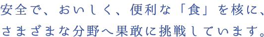 安全で、おいしく、便利な「食」を核に、さまざまな分野へ果敢に挑戦しています。