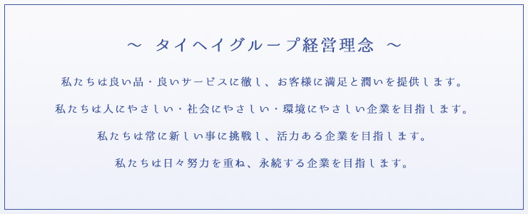 タイヘイグループの経営理念 私たちは良い品・良いサービスに徹し、お客様に満足と潤いを提供します。私たちは人にやさしい・社会にやさしい・環境にやさしい企業を目指します。私たちは綱に新しい事に挑戦し、活力ある企業を目指します。私たちは日々努力を重ね、永続する企業を目指します。