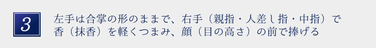 左手は合掌の形のままで、右手（親指・人差し指・中指）で香（抹香）を軽くつまみ、顔（目の高さ）の前で捧げる