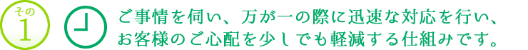 その1　ご事情を伺い、万が一の際に迅速な対応を行い、お客様のご心配を少しでも軽減する仕組みです。