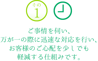 その1　ご事情を伺い、万が一の際に迅速な対応を行い、お客様のご心配を少しでも軽減する仕組みです。