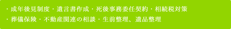 成年後見制度・遺言書作成・死後事務委任契約・相続税対策、葬儀保険・不動産関連の相談・生前整理、遺品整理