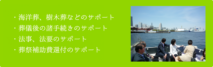 海洋葬、樹木葬などのサポート、葬儀後の諸手続きのサポート、法事、法要のサポート、葬祭補助費還付のサポート