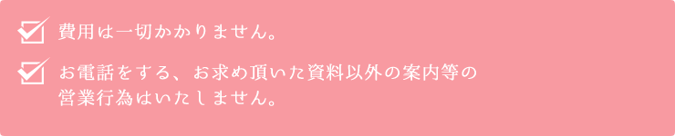 費用は一切かかりません。お電話をする、お求め頂いた資料以外の案内等の営業行為はいたしません。