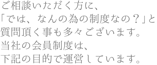 ご相談いただく方に、「では、なんの為の制度なの？」と質問頂く事も多々ございます。当社の会員制度は、下記の目的で運営しています。